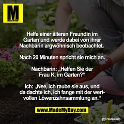 Helfe einer älteren Freundin im
Garten und werde dabei von ihrer
Nachbarin argwöhnisch beobachtet.
Nach 20 Minuten spric