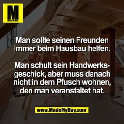 Man sollte seinen Freunden
immer beim Hausbau helfen.
Man schult sein Handwerksgeschick, aber muss danach
nicht in dem P