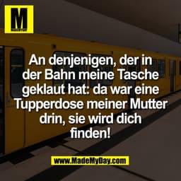 An denjenigen, der in
der Bahn meine Tasche
geklaut hat: da war eine
Tupperdose meiner Mutter
drin, sie wird dich
finden