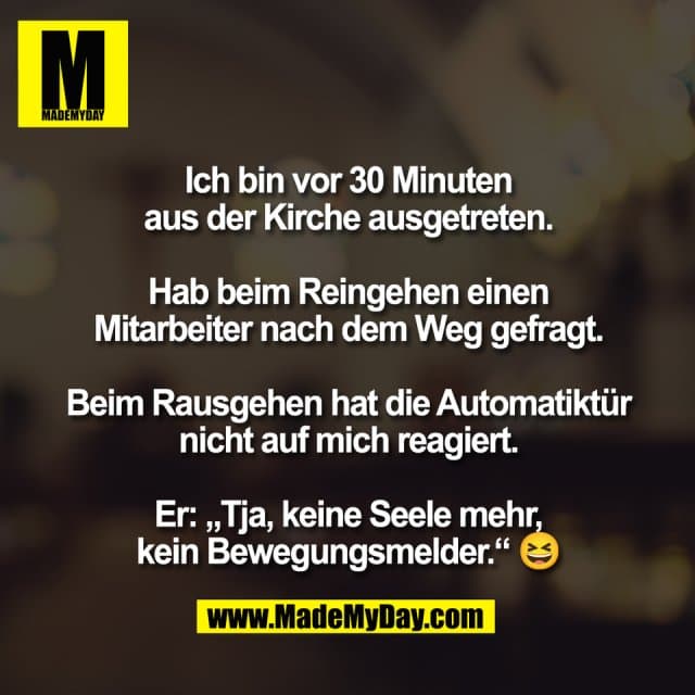 Ich bin vor 30 Minuten
aus der Kirche ausgetreten.
Hab beim Reingehen einen
Mitarbeiter nach dem Weg gefragt.
Beim Rausgehen hat die Automatiktür
nicht auf mich reagiert.
Er: „Tja, keine Seele mehr,
kein Bewegungsmelder.“ 😆 - Inspiration, Zitate & Sprüche | MadeMyDay | Jetzt entdecken & teilen Ich bin vor 30 Minuten
aus der Kirche ausgetreten.
Hab beim Reingehen einen
Mitarbeiter nach dem Weg gefragt.
Beim Rausgehen hat die Automatiktür
nicht auf mich reagiert.
Er: „Tja, keine Seele mehr,
kein Bewegungsmelder.“ 😆 - Inspirierendes Zitat mit Bild