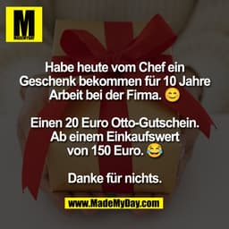 Habe heute vom Chef ein
Geschenk bekommen für 10 Jahre
Arbeit bei der Firma.
Einen 20 Euro Otto-Gutschein.
Ab einem Eink