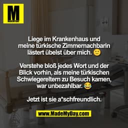 Liege im Krankenhaus und
meine türkische Zimmernachbarin
lästert übelst über mich.
Verstehe bloß jedes Wort und der
Blic