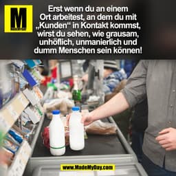 Erst wenn du an einem
Ort arbeitest, an dem du mit
„Kunden“ in Kontakt kommst,
wirst du sehen, wie grausam,
unhöflich, u