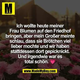 Ich wollte heute meiner
Frau Blumen auf den Friedhof
bringen, aber mein Großer meinte
schlau, dass sie Brötchen viel
lie