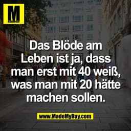 Das Blöde am
Leben ist ja, dass
man erst mit 40 weiß,
was man mit 20 hätte
machen sollen.