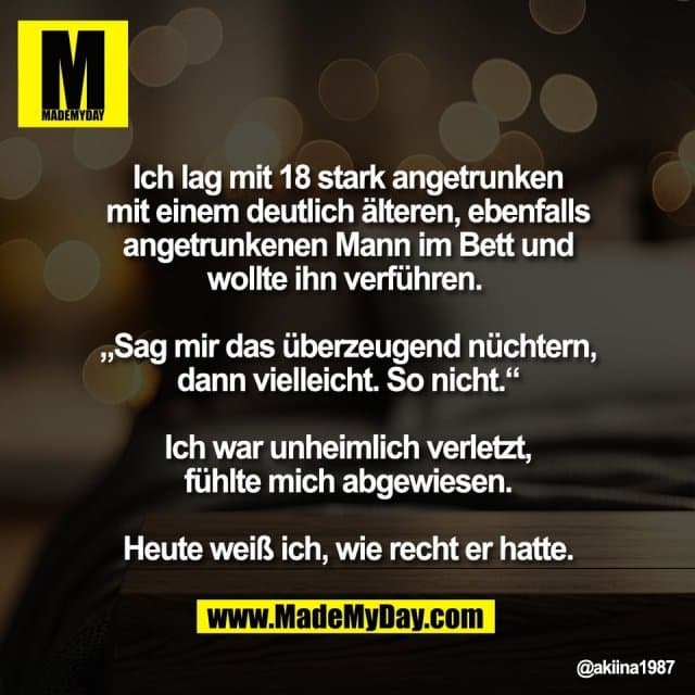 Ich lag mit 18 stark angetrunken
mit einem deutlich älteren, ebenfalls
angetrunkenen Mann im Bett und
wollte ihn verführen.
„Sag mir das überzeugend nüchtern,
dann vielleicht. So nicht.“
Ich war unheimlich verletzt,
fühlte mich abgewiesen.
Heute weiß ich, wie recht er hatte. - Inspiration, Zitate & Sprüche | MadeMyDay | Jetzt entdecken & teilen Ich lag mit 18 stark angetrunken
mit einem deutlich älteren, ebenfalls
angetrunkenen Mann im Bett und
wollte ihn verführen.
„Sag mir das überzeugend nüchtern,
dann vielleicht. So nicht.“
Ich war unheimlich verletzt,
fühlte mich abgewiesen.
Heute weiß ich, wie recht er hatte. - Inspirierendes Zitat mit Bild