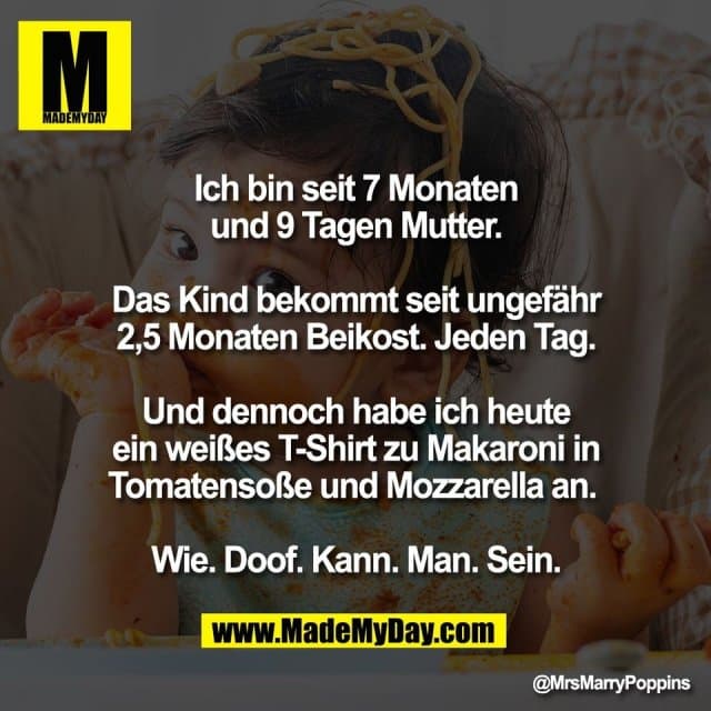 Ich bin seit 7 Monaten
und 9 Tagen Mutter.
Das Kind bekommt seit ungefähr
2,5 Monaten Beikost. Jeden Tag.
Und dennoch habe ich heute
ein weißes T-Shirt zu Makaroni in
Tomatensoße und Mozzarella an.
Wie. Doof. Kann. Man. Sein. - Inspiration, Zitate & Sprüche | MadeMyDay | Jetzt entdecken & teilen Ich bin seit 7 Monaten
und 9 Tagen Mutter.
Das Kind bekommt seit ungefähr
2,5 Monaten Beikost. Jeden Tag.
Und dennoch habe ich heute
ein weißes T-Shirt zu Makaroni in
Tomatensoße und Mozzarella an.
Wie. Doof. Kann. Man. Sein. - Inspirierendes Zitat mit Bild