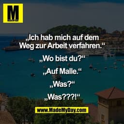 „Ich hab mich auf dem
Weg zur Arbeit verfahren.“

„Wo bist du?“

„Auf Malle.“

„Was?“

„Was???!“
