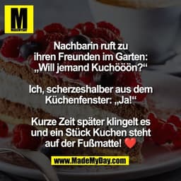 Nachbarin ruft zu
ihren Freunden im Garten:
„Will jemand Kuchööön?“

Ich, scherzeshalber aus dem
Küchenfenster: „Ja!“

K