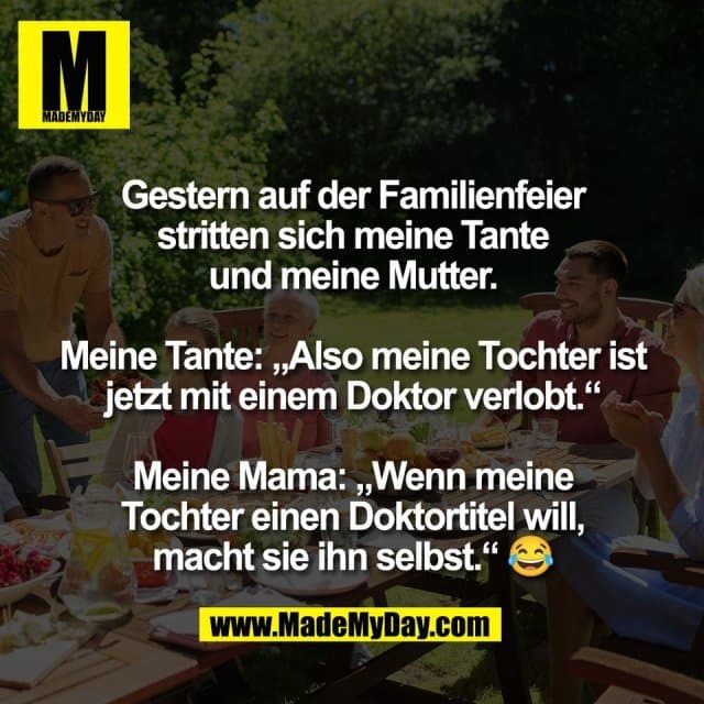 Gestern auf der Familienfeier
stritten sich meine Tante
und meine Mutter.
Meine Tante: „Also meine Tochter ist
jetzt mit einem Doktor verlobt.“
Meine Mama: „Wenn meine
Tochter einen Doktortitel will,
macht sie ihn selbst.“ 😂 - Inspiration, Zitate & Sprüche | MadeMyDay | Jetzt entdecken & teilen Gestern auf der Familienfeier
stritten sich meine Tante
und meine Mutter.
Meine Tante: „Also meine Tochter ist
jetzt mit einem Doktor verlobt.“
Meine Mama: „Wenn meine
Tochter einen Doktortitel will,
macht sie ihn selbst.“ 😂 - Inspirierendes Zitat mit Bild