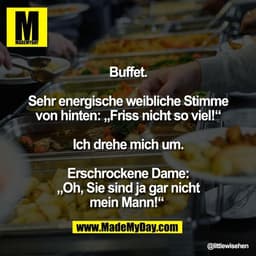 Buffet.

Sehr energische weibliche Stimme
von hinten: „Friss nicht so viel!“

Ich drehe mich um.

Erschrockene Dame:
„Oh