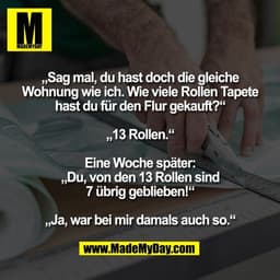 „Sag mal, du hast doch die gleiche
Wohnung wie ich. Wie viele Rollen Tapete
hast du für den Flur gekauft?“

„13 Rollen.“