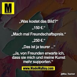 „Was kostet das Bild?“

„150 €.“

„Mach mal Freundschaftspreis.“

„250 €.“

„Das ist ja teurer ...“

„Ja, von Freunden e