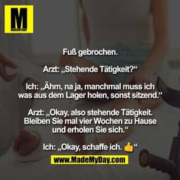Fuß gebrochen.

Arzt: „Stehende Tätigkeit?“

Ich: „Ähm, na ja, manchmal muss ich
was aus dem Lager holen, sonst sitzend.