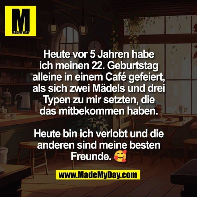 Heute vor 5 Jahren habe
ich meinen 22. Geburtstag
alleine in einem Café gefeiert,
als sich zwei Mädels und drei
Typen zu mir setzten, die
das mitbekommen haben.
Heute bin ich verlobt und die
anderen sind meine besten
Freunde. 🥰 - Inspiration, Zitate & Sprüche | MadeMyDay | Jetzt entdecken & teilen Heute vor 5 Jahren habe
ich meinen 22. Geburtstag
alleine in einem Café gefeiert,
als sich zwei Mädels und drei
Typen zu mir setzten, die
das mitbekommen haben.
Heute bin ich verlobt und die
anderen sind meine besten
Freunde. 🥰 - Inspirierendes Zitat mit Bild