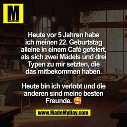 Heute vor 5 Jahren habe
ich meinen 22. Geburtstag
alleine in einem Café gefeiert,
als sich zwei Mädels und drei
Typen zu