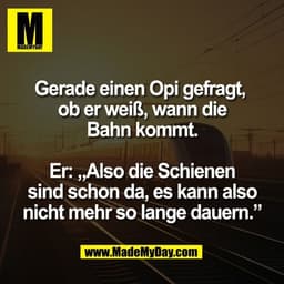 Gerade einen Opi gefragt, 
ob er weiß, wann die
Bahn kommt.

Er: „Also die Schienen
sind schon da, es kann also
nicht me