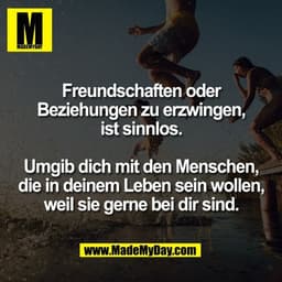 Freundschaften oder
Beziehungen zu erzwingen,
ist sinnlos.

Umgib dich mit den Menschen,
die in deinem Leben sein wollen