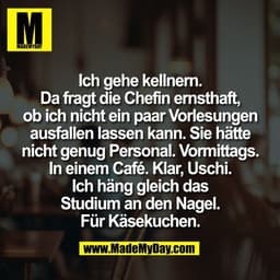 Ich gehe kellnern.
Da fragt die Chefin ernsthaft,
ob ich nicht ein paar Vorlesungen
ausfallen lassen kann. Sie hätte
nic