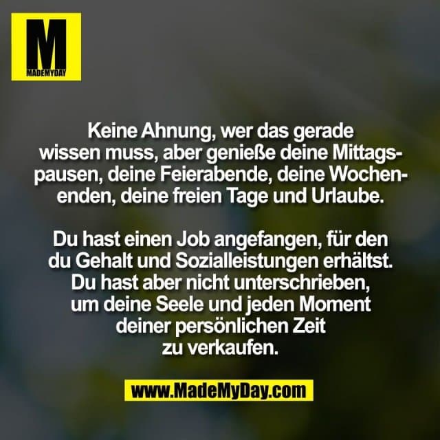 Keine Ahnung, wer das gerade
wissen muss, aber genieße deine Mittags-
pausen, deine Feierabende, deine Wochen-
enden, deine freien Tage und Urlaube.
Du hast einen Job angefangen, für den
du Gehalt und Sozialleistungen erhältst.
Du hast aber nicht unterschrieben,
um deine Seele und jeden Moment
deiner persönlichen Zeit
zu verkaufen. - Inspiration, Zitate & Sprüche | MadeMyDay | Jetzt entdecken & teilen Keine Ahnung, wer das gerade
wissen muss, aber genieße deine Mittags-
pausen, deine Feierabende, deine Wochen-
enden, deine freien Tage und Urlaube.
Du hast einen Job angefangen, für den
du Gehalt und Sozialleistungen erhältst.
Du hast aber nicht unterschrieben,
um deine Seele und jeden Moment
deiner persönlichen Zeit
zu verkaufen. - Inspirierendes Zitat mit Bild