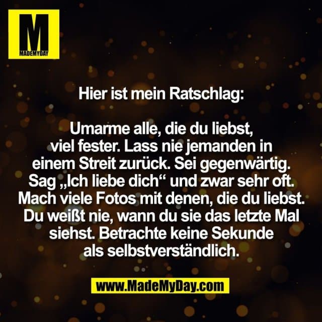 Hier ist mein Ratschlag:
Umarme alle, die du liebst,
viel fester. Lass nie jemanden in
einem Streit zurück. Sei gegenwärtig.
Sag „Ich liebe dich“ und zwar sehr oft.
Mach viele Fotos mit denen, die du liebst.
Du weißt nie, wann du sie das letzte Mal
siehst. Betrachte keine Sekunde
als selbstverständlich. - Inspiration, Zitate & Sprüche | MadeMyDay | Jetzt entdecken & teilen Hier ist mein Ratschlag:
Umarme alle, die du liebst,
viel fester. Lass nie jemanden in
einem Streit zurück. Sei gegenwärtig.
Sag „Ich liebe dich“ und zwar sehr oft.
Mach viele Fotos mit denen, die du liebst.
Du weißt nie, wann du sie das letzte Mal
siehst. Betrachte keine Sekunde
als selbstverständlich. - Inspirierendes Zitat mit Bild
