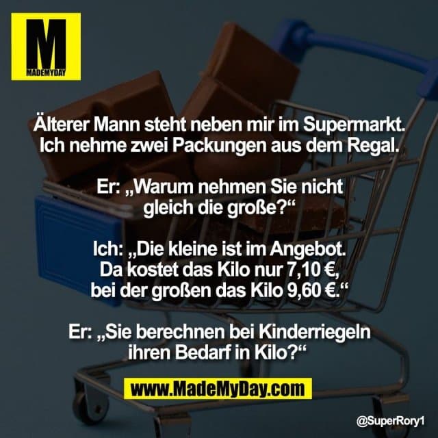 Älterer Mann steht neben mir im Supermarkt.
Ich nehme zwei Packungen aus dem Regal.
Er: „Warum nehmen Sie nicht
gleich die große?“
Ich: „Die kleine ist im Angebot.
Da kostet das Kilo nur 7,10 €,
bei der großen das Kilo 9,60 €.“
Er: „Sie berechnen bei Kinderriegeln
ihren Bedarf in Kilo?“ - Inspiration, Zitate & Sprüche | MadeMyDay | Jetzt entdecken & teilen Älterer Mann steht neben mir im Supermarkt.
Ich nehme zwei Packungen aus dem Regal.
Er: „Warum nehmen Sie nicht
gleich die große?“
Ich: „Die kleine ist im Angebot.
Da kostet das Kilo nur 7,10 €,
bei der großen das Kilo 9,60 €.“
Er: „Sie berechnen bei Kinderriegeln
ihren Bedarf in Kilo?“ - Inspirierendes Zitat mit Bild