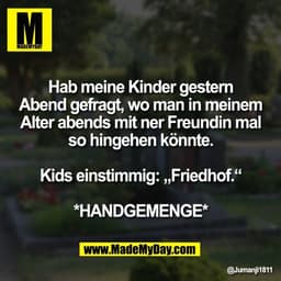 Hab meine Kinder gestern
Abend gefragt, wo man in meinem
Alter abends mit ner Freundin mal
so hingehen könnte.
Kids ein