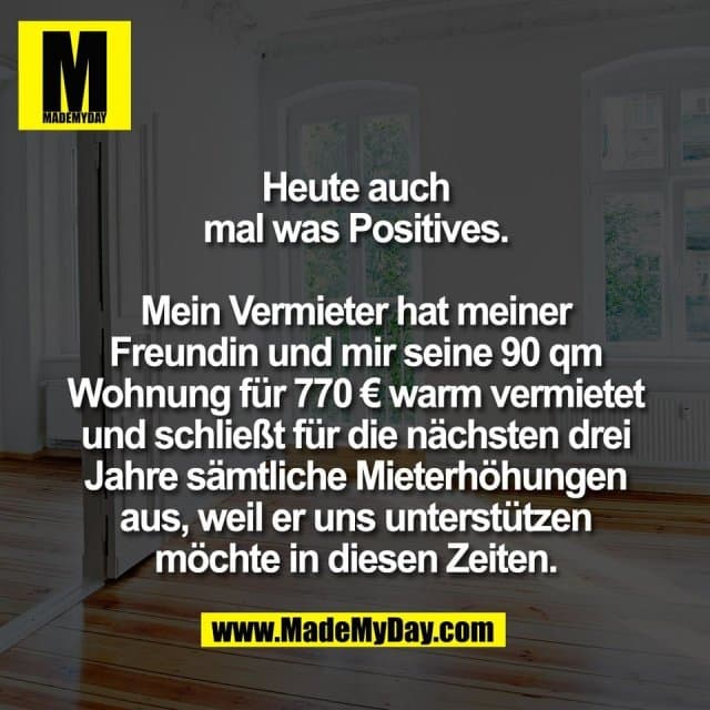 Heute auch
mal was Positives.
Mein Vermieter hat meiner
Freundin und mir seine 90 qm
Wohnung für 770 € warm vermietet
und schließt für die nächsten drei
Jahre sämtliche Mieterhöhungen
aus, weil er uns unterstützen
möchte in diesen Zeiten. - Inspiration, Zitate & Sprüche | MadeMyDay | Jetzt entdecken & teilen Heute auch
mal was Positives.
Mein Vermieter hat meiner
Freundin und mir seine 90 qm
Wohnung für 770 € warm vermietet
und schließt für die nächsten drei
Jahre sämtliche Mieterhöhungen
aus, weil er uns unterstützen
möchte in diesen Zeiten. - Inspirierendes Zitat mit Bild
