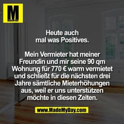 Heute auch
mal was Positives.

Mein Vermieter hat meiner
Freundin und mir seine 90 qm
Wohnung für 770 € warm vermietet
u