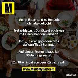Meine Eltern sind zu Besuch.
Ich habe gekocht.

Meine Mutter: „Du hättest auch was
mit Fisch machen können.“

Ich: „Es w