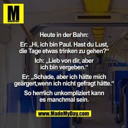Heute in der Bahn:

Er: „Hi, ich bin Paul. Hast du Lust,
die Tage etwas trinken zu gehen?“

Ich: „Lieb von dir, aber
ich