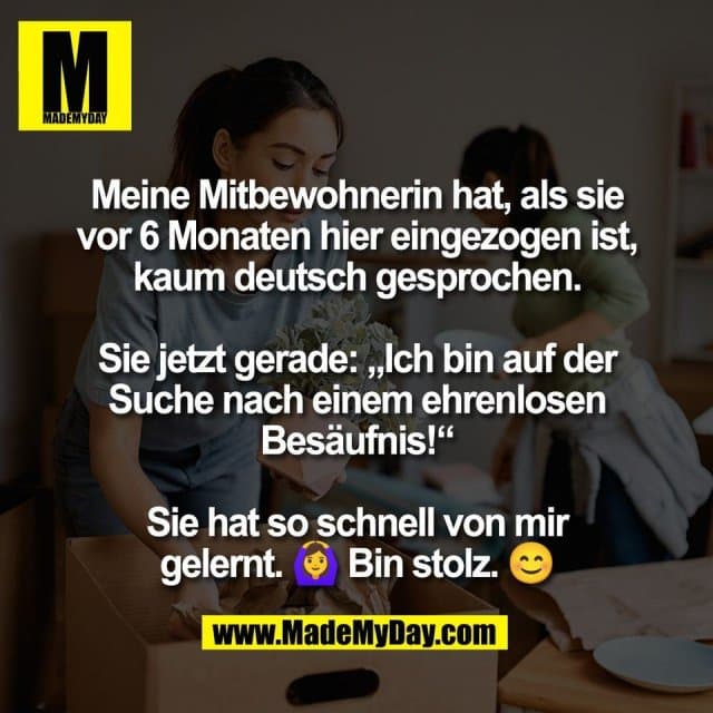 Meine Mitbewohnerin hat, als sie
vor 6 Monaten hier eingezogen ist,
kaum deutsch gesprochen.
Sie jetzt gerade: „Ich bin auf der
Suche nach einem ehrenlosen
Besäufnis!“
Sie hat so schnell von mir
gelernt. 🙆♀️ Bin stolz. 😊 - Inspiration, Zitate & Sprüche | MadeMyDay | Jetzt entdecken & teilen Meine Mitbewohnerin hat, als sie
vor 6 Monaten hier eingezogen ist,
kaum deutsch gesprochen.
Sie jetzt gerade: „Ich bin auf der
Suche nach einem ehrenlosen
Besäufnis!“
Sie hat so schnell von mir
gelernt. 🙆♀️ Bin stolz. 😊 - Inspirierendes Zitat mit Bild