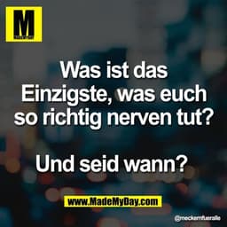 Was ist das
Einzigste, was euch
so richtig nerven tut?

Und seid wann?