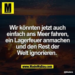 Wir könnten jetzt auch
einfach ans Meer fahren,
ein Lagerfeuer anmachen
und den Rest der
Welt ignorieren.