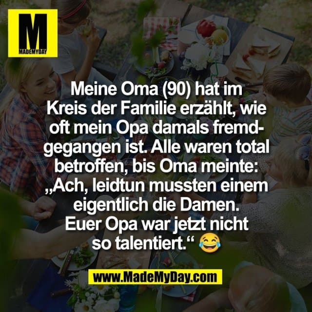 Meine Oma (90) hat im
Kreis der Familie erzählt, wie
oft mein Opa damals fremd-
gegangen ist. Alle waren total
betroffen, bis Oma meinte:
„Ach, leidtun mussten einem
eigentlich die Damen.
Euer Opa war jetzt nicht
so talentiert.“ 😂 - Inspiration, Zitate & Sprüche | MadeMyDay | Jetzt entdecken & teilen Meine Oma (90) hat im
Kreis der Familie erzählt, wie
oft mein Opa damals fremd-
gegangen ist. Alle waren total
betroffen, bis Oma meinte:
„Ach, leidtun mussten einem
eigentlich die Damen.
Euer Opa war jetzt nicht
so talentiert.“ 😂 - Inspirierendes Zitat mit Bild