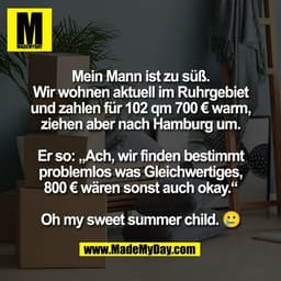 Mein Mann ist zu süß.
Wir wohnen aktuell im Ruhrgebiet
und zahlen für 102 qm 700 € warm,
ziehen aber nach Hamburg um.

E