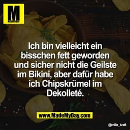 Ich bin vielleicht ein
bisschen fett geworden
und sicher nicht die Geilste
im Bikini, aber dafür habe
ich Chipskrümel im