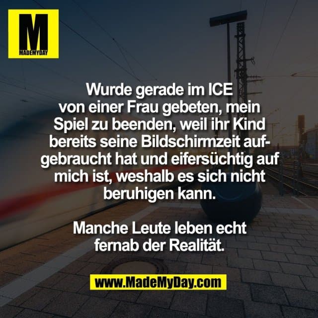 Wurde gerade im ICE
von einer Frau gebeten, mein
Spiel zu beenden, weil ihr Kind
bereits seine Bildschirmzeit auf-
gebraucht hat und eifersüchtig auf
mich ist, weshalb es sich nicht
beruhigen kann.
Manche Leute leben echt
fernab der Realität. - Inspiration, Zitate & Sprüche | MadeMyDay | Jetzt entdecken & teilen Wurde gerade im ICE
von einer Frau gebeten, mein
Spiel zu beenden, weil ihr Kind
bereits seine Bildschirmzeit auf-
gebraucht hat und eifersüchtig auf
mich ist, weshalb es sich nicht
beruhigen kann.
Manche Leute leben echt
fernab der Realität. - Inspirierendes Zitat mit Bild
