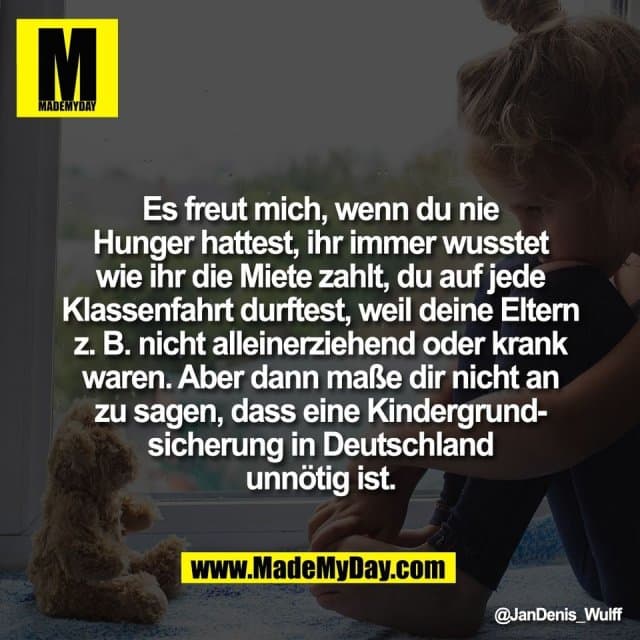 Es freut mich, wenn du nie
Hunger hattest, ihr immer wusstet
wie ihr die Miete zahlt, du auf jede
Klassenfahrt durftest, weil deine Eltern
z. B. nicht alleinerziehend oder krank
waren. Aber dann maße dir nicht an
zu sagen, dass eine Kindergrund-
sicherung in Deutschland
unnötig ist. - Inspiration, Zitate & Sprüche | MadeMyDay | Jetzt entdecken & teilen Es freut mich, wenn du nie
Hunger hattest, ihr immer wusstet
wie ihr die Miete zahlt, du auf jede
Klassenfahrt durftest, weil deine Eltern
z. B. nicht alleinerziehend oder krank
waren. Aber dann maße dir nicht an
zu sagen, dass eine Kindergrund-
sicherung in Deutschland
unnötig ist. - Inspirierendes Zitat mit Bild