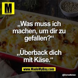„Was muss ich
machen, um dir zu
gefallen?“

„Überback dich
mit Käse.“