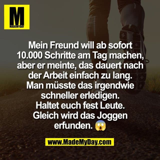 Mein Freund will ab sofort
10.000 Schritte am Tag machen,
aber er meinte, das dauert nach
der Arbeit einfach zu lang.
Man müsste das irgendwie
schneller erledigen.
Haltet euch fest Leute.
Gleich wird das Joggen
erfunden. 😱 - Inspiration, Zitate & Sprüche | MadeMyDay | Jetzt entdecken & teilen Mein Freund will ab sofort
10.000 Schritte am Tag machen,
aber er meinte, das dauert nach
der Arbeit einfach zu lang.
Man müsste das irgendwie
schneller erledigen.
Haltet euch fest Leute.
Gleich wird das Joggen
erfunden. 😱 - Inspirierendes Zitat mit Bild