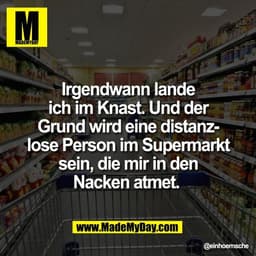 Irgendwann lande
ich im Knast. Und der
Grund wird eine distanz-
lose Person im Supermarkt
sein, die mir in den
Nacken at