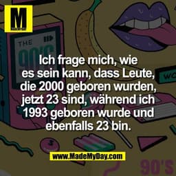 Ich frage mich, wie
es sein kann, dass Leute,
die 2000 geboren wurden,
jetzt 23 sind, während ich
1993 geboren wurde und