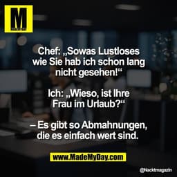 Chef: „Sowas Lustloses
wie Sie hab ich schon lang
nicht gesehen!“

Ich: „Wieso, ist Ihre
Frau im Urlaub?“

– Es gibt so 
