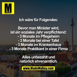 Ich wäre für Folgendes:

Bevor man Minister wird,
ist ein soziales Jahr verpflichtend:
- 3 Monate im Pflegeheim
- 3 Mona