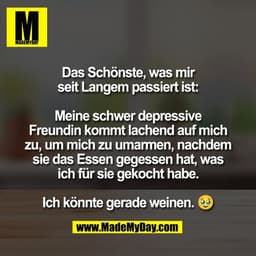 Das Schönste, was mir
seit Langem passiert ist:

Meine schwer depressive
Freundin kommt lachend auf mich
zu, um mich zu 