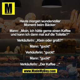 Heute morgen wundervoller
Moment beim Bäcker:

Mann: „Moin, ich hätte gerne einen Kaffee
und kann ich dann mal auf die T
