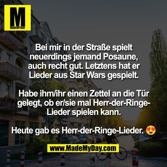 Bei mir in der Straße spielt
neuerdings jemand Posaune,
auch recht gut. Letztens hat er
Lieder aus Star Wars gespielt.
Habe ihm/ihr einen Zettel an die Tür
gelegt, ob er/sie mal Herr-der-Ringe-
Lieder spielen kann.
Heute gab es Herr-der-Ringe-Lieder. 😍 - Inspiration, Zitate & Sprüche | MadeMyDay | Jetzt entdecken & teilen Bei mir in der Straße spielt
neuerdings jemand Posaune,
auch recht gut. Letztens hat er
Lieder aus Star Wars gespielt.
Habe ihm/ihr einen Zettel an die Tür
gelegt, ob er/sie mal Herr-der-Ringe-
Lieder spielen kann.
Heute gab es Herr-der-Ringe-Lieder. 😍 - Inspirierendes Zitat mit Bild