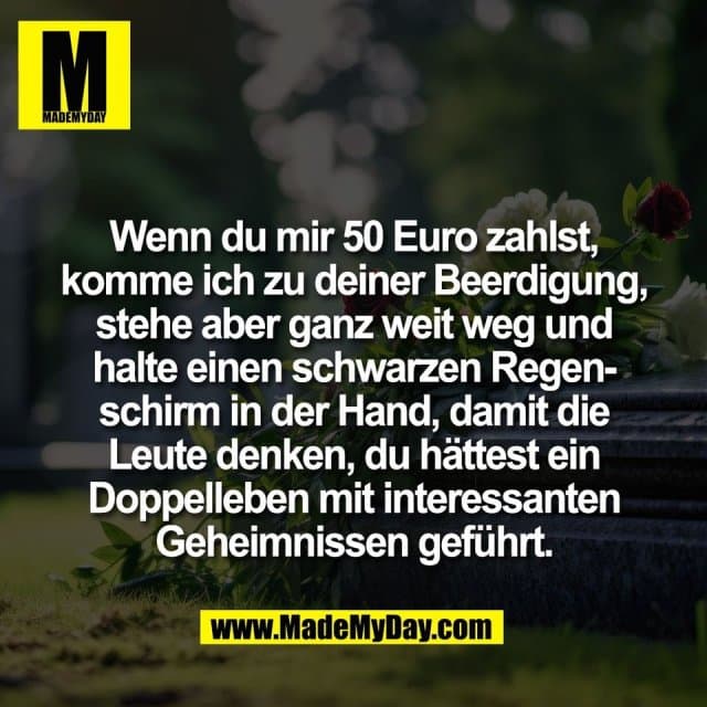 Wenn du mir 50 Euro zahlst,
komme ich zu deiner Beerdigung,
stehe aber ganz weit weg und
halte einen schwarzen Regen-
schirm in der Hand, damit die
Leute denken, du hättest ein
Doppelleben mit interessanten
Geheimnissen geführt. - Inspiration, Zitate & Sprüche | MadeMyDay | Jetzt entdecken & teilen Wenn du mir 50 Euro zahlst,
komme ich zu deiner Beerdigung,
stehe aber ganz weit weg und
halte einen schwarzen Regen-
schirm in der Hand, damit die
Leute denken, du hättest ein
Doppelleben mit interessanten
Geheimnissen geführt. - Inspirierendes Zitat mit Bild