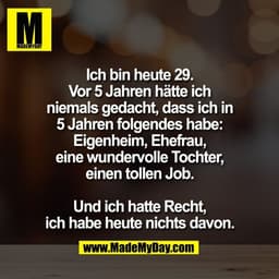 Ich bin heute 29.
Vor 5 Jahren hätte ich
niemals gedacht, dass ich in
5 Jahren folgendes habe:
Eigenheim, Ehefrau,
eine 